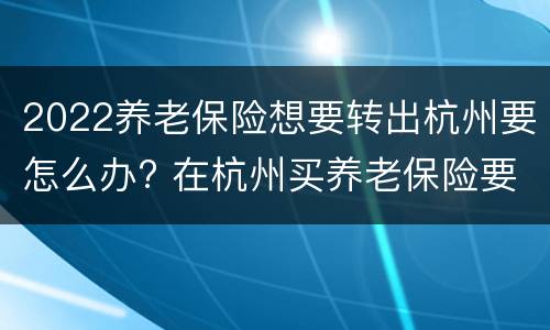 2022养老保险想要转出杭州要怎么办? 在杭州买养老保险要买多少年后可以转回老家