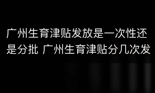 广州生育津贴发放是一次性还是分批 广州生育津贴分几次发放