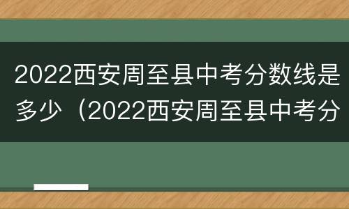 2022西安周至县中考分数线是多少（2022西安周至县中考分数线是多少分）