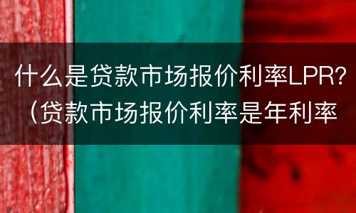 什么是贷款市场报价利率LPR？（贷款市场报价利率是年利率吗）