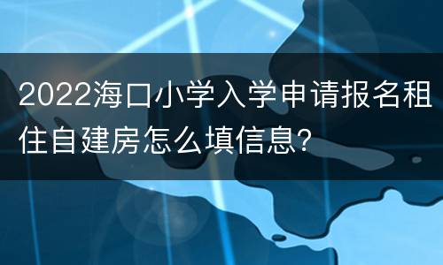 2022海口小学入学申请报名租住自建房怎么填信息？