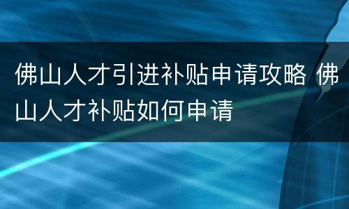佛山人才引进补贴申请攻略 佛山人才补贴如何申请