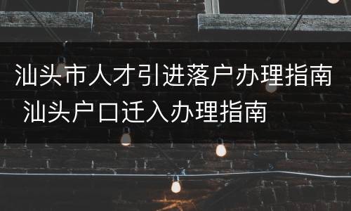 汕头市人才引进落户办理指南 汕头户口迁入办理指南