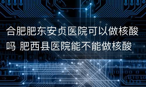 合肥肥东安贞医院可以做核酸吗 肥西县医院能不能做核酸