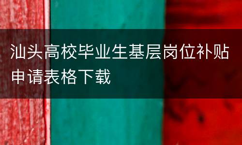 汕头高校毕业生基层岗位补贴申请表格下载