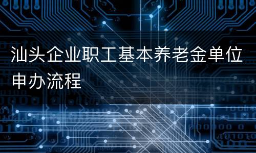汕头企业职工基本养老金单位申办流程