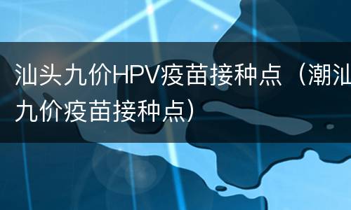 汕头九价HPV疫苗接种点（潮汕九价疫苗接种点）