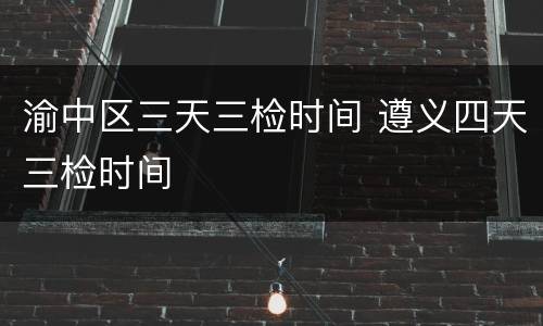 渝中区三天三检时间 遵义四天三检时间