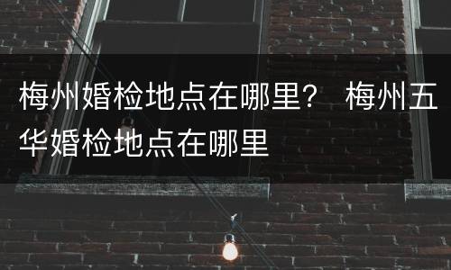 梅州婚检地点在哪里？ 梅州五华婚检地点在哪里
