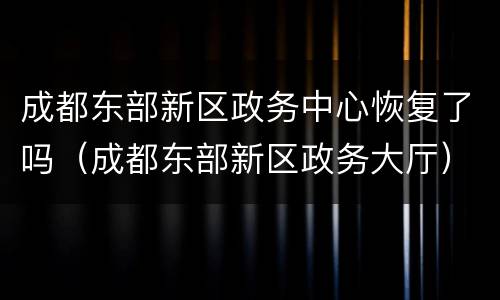 成都东部新区政务中心恢复了吗（成都东部新区政务大厅）