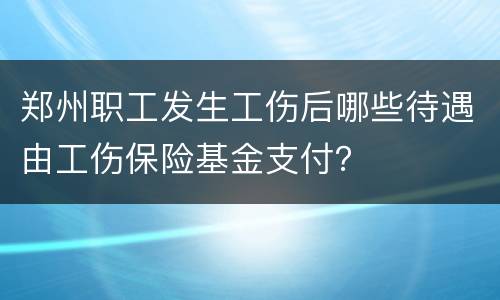郑州职工发生工伤后哪些待遇由工伤保险基金支付？
