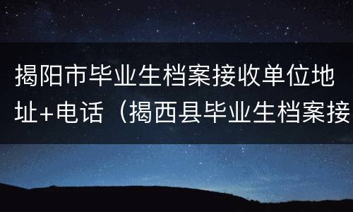 揭阳市毕业生档案接收单位地址+电话（揭西县毕业生档案接收单位）