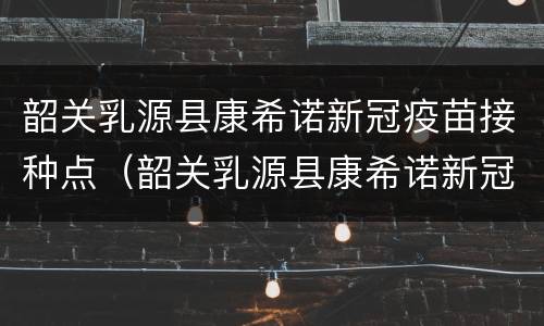 韶关乳源县康希诺新冠疫苗接种点（韶关乳源县康希诺新冠疫苗接种点地址）