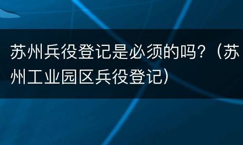 苏州兵役登记是必须的吗?（苏州工业园区兵役登记）