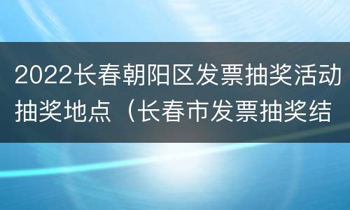 2022长春朝阳区发票抽奖活动抽奖地点（长春市发票抽奖结果）