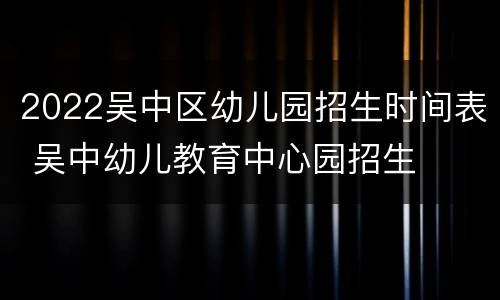 2022吴中区幼儿园招生时间表 吴中幼儿教育中心园招生