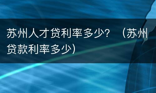 苏州人才贷利率多少？（苏州贷款利率多少）