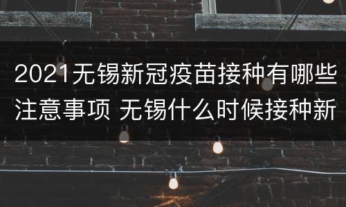 2021无锡新冠疫苗接种有哪些注意事项 无锡什么时候接种新冠疫苗