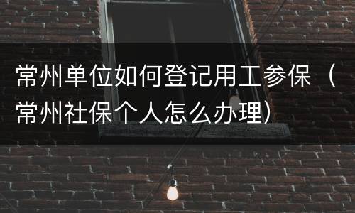常州单位如何登记用工参保（常州社保个人怎么办理）