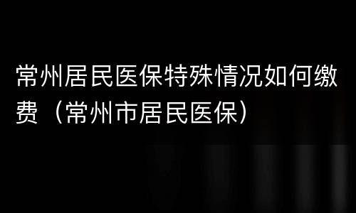 常州居民医保特殊情况如何缴费（常州市居民医保）