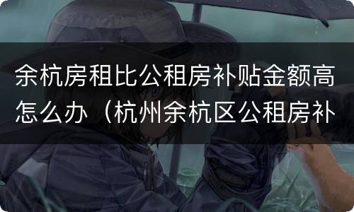 余杭房租比公租房补贴金额高怎么办（杭州余杭区公租房补贴怎么申请）