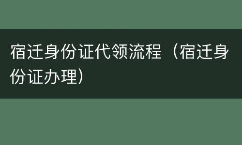 宿迁身份证代领流程（宿迁身份证办理）