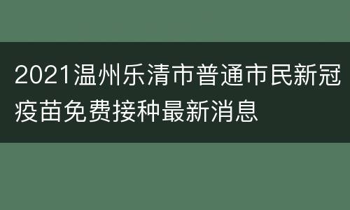 2021温州乐清市普通市民新冠疫苗免费接种最新消息
