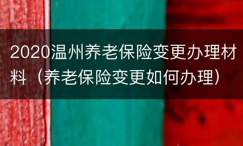 2020温州养老保险变更办理材料（养老保险变更如何办理）