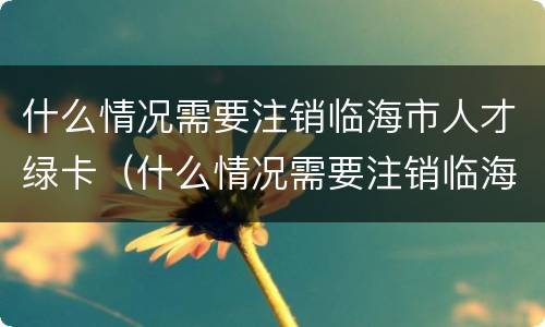 什么情况需要注销临海市人才绿卡（什么情况需要注销临海市人才绿卡呢）