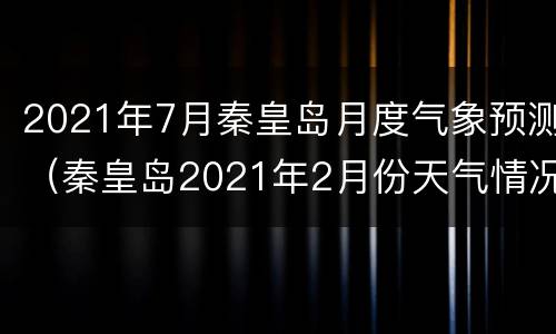 2021年7月秦皇岛月度气象预测（秦皇岛2021年2月份天气情况）