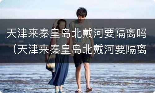 天津来秦皇岛北戴河要隔离吗（天津来秦皇岛北戴河要隔离吗现在）