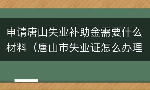 申请唐山失业补助金需要什么材料（唐山市失业证怎么办理）