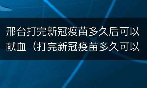 邢台打完新冠疫苗多久后可以献血（打完新冠疫苗多久可以无偿献血）