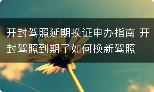 开封驾照延期换证申办指南 开封驾照到期了如何换新驾照