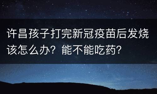 许昌孩子打完新冠疫苗后发烧该怎么办？能不能吃药？