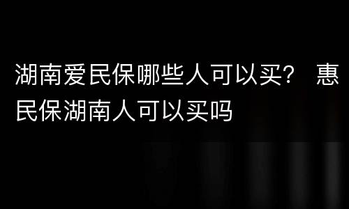 湖南爱民保哪些人可以买？ 惠民保湖南人可以买吗