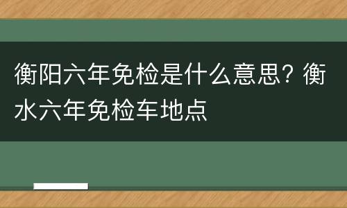 衡阳六年免检是什么意思? 衡水六年免检车地点