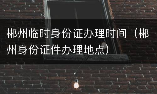 郴州临时身份证办理时间（郴州身份证件办理地点）