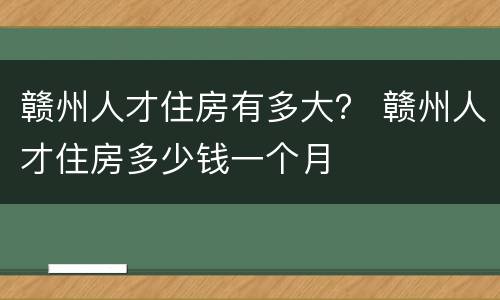 赣州人才住房有多大？ 赣州人才住房多少钱一个月