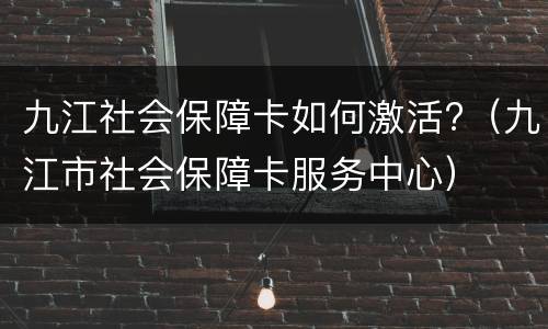 九江社会保障卡如何激活?（九江市社会保障卡服务中心）