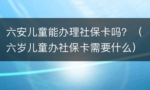 六安儿童能办理社保卡吗？（六岁儿童办社保卡需要什么）