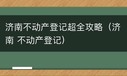 济南不动产登记超全攻略（济南 不动产登记）