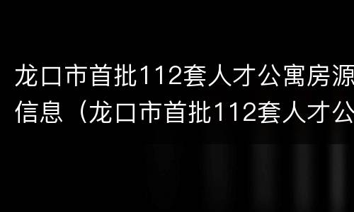 龙口市首批112套人才公寓房源信息（龙口市首批112套人才公寓房源信息表）