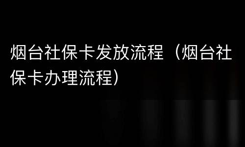 烟台社保卡发放流程（烟台社保卡办理流程）
