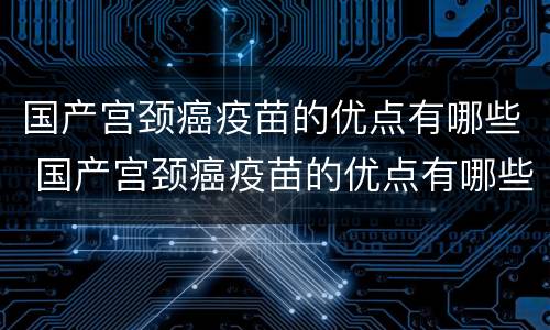 国产宫颈癌疫苗的优点有哪些 国产宫颈癌疫苗的优点有哪些呢