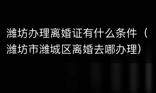 潍坊办理离婚证有什么条件（潍坊市潍城区离婚去哪办理）