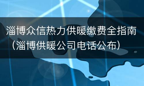 淄博众信热力供暖缴费全指南（淄博供暖公司电话公布）