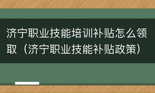 济宁职业技能培训补贴怎么领取（济宁职业技能补贴政策）