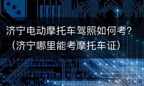 济宁电动摩托车驾照如何考？（济宁哪里能考摩托车证）