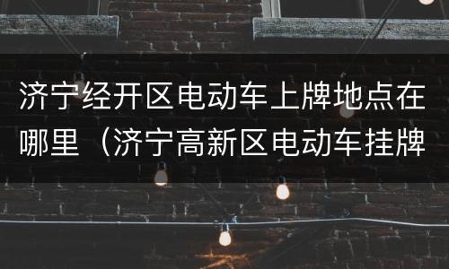 济宁经开区电动车上牌地点在哪里（济宁高新区电动车挂牌地址）